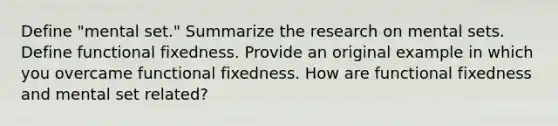 Define "mental set." Summarize the research on mental sets. Define functional fixedness. Provide an original example in which you overcame functional fixedness. How are functional fixedness and mental set related?