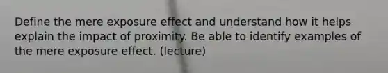 Define the mere exposure effect and understand how it helps explain the impact of proximity. Be able to identify examples of the mere exposure effect. (lecture)