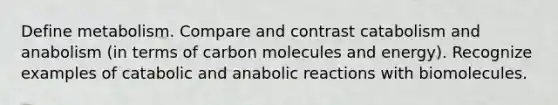 Define metabolism. Compare and contrast catabolism and anabolism (in terms of carbon molecules and energy). Recognize examples of catabolic and anabolic reactions with biomolecules.