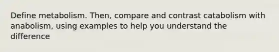 Define metabolism. Then, compare and contrast catabolism with anabolism, using examples to help you understand the difference