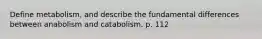 Define metabolism, and describe the fundamental differences between anabolism and catabolism. p. 112