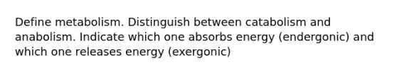 Define metabolism. Distinguish between catabolism and anabolism. Indicate which one absorbs energy (endergonic) and which one releases energy (exergonic)