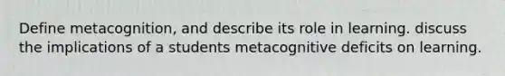 Define metacognition, and describe its role in learning. discuss the implications of a students metacognitive deficits on learning.