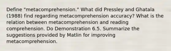 Define "metacomprehension." What did Pressley and Ghatala (1988) find regarding metacomprehension accuracy? What is the relation between metacomprehension and reading comprehension. Do Demonstration 6.5. Summarize the suggestions provided by Matlin for improving metacomprehension.