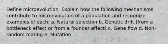 Define microevolution. Explain how the following mechanisms contribute to microevolution of a population and recognize examples of each: a. Natural selection b. Genetic drift (from a bottleneck effect or from a founder effect) c. Gene flow d. Non-random mating e. Mutation