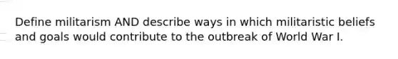 Define militarism AND describe ways in which militaristic beliefs and goals would contribute to the outbreak of World War I.