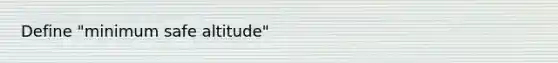 Define "minimum safe altitude"