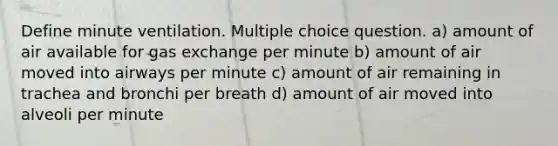 Define minute ventilation. Multiple choice question. a) amount of air available for gas exchange per minute b) amount of air moved into airways per minute c) amount of air remaining in trachea and bronchi per breath d) amount of air moved into alveoli per minute