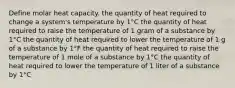 Define molar heat capacity. the quantity of heat required to change a system's temperature by 1°C the quantity of heat required to raise the temperature of 1 gram of a substance by 1°C the quantity of heat required to lower the temperature of 1 g of a substance by 1°F the quantity of heat required to raise the temperature of 1 mole of a substance by 1°C the quantity of heat required to lower the temperature of 1 liter of a substance by 1°C