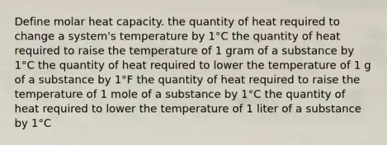 Define molar heat capacity. the quantity of heat required to change a system's temperature by 1°C the quantity of heat required to raise the temperature of 1 gram of a substance by 1°C the quantity of heat required to lower the temperature of 1 g of a substance by 1°F the quantity of heat required to raise the temperature of 1 mole of a substance by 1°C the quantity of heat required to lower the temperature of 1 liter of a substance by 1°C