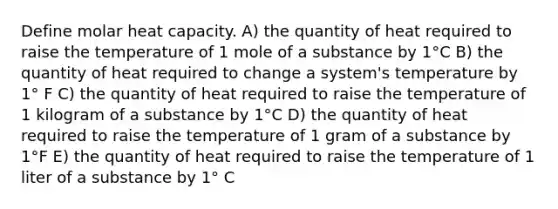 Define molar heat capacity. A) the quantity of heat required to raise the temperature of 1 mole of a substance by 1°C B) the quantity of heat required to change a system's temperature by 1° F C) the quantity of heat required to raise the temperature of 1 kilogram of a substance by 1°C D) the quantity of heat required to raise the temperature of 1 gram of a substance by 1°F E) the quantity of heat required to raise the temperature of 1 liter of a substance by 1° C