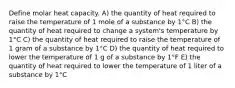 Define molar heat capacity. A) the quantity of heat required to raise the temperature of 1 mole of a substance by 1°C B) the quantity of heat required to change a system's temperature by 1°C C) the quantity of heat required to raise the temperature of 1 gram of a substance by 1°C D) the quantity of heat required to lower the temperature of 1 g of a substance by 1°F E) the quantity of heat required to lower the temperature of 1 liter of a substance by 1°C