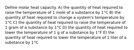 Define molar heat capacity. A) the quantity of heat required to raise the temperature of 1 mole of a substance by 1°C B) the quantity of heat required to change a system's temperature by 1°C C) the quantity of heat required to raise the temperature of 1 gram of a substance by 1°C D) the quantity of heat required to lower the temperature of 1 g of a substance by 1°F E) the quantity of heat required to lower the temperature of 1 liter of a substance by 1°C