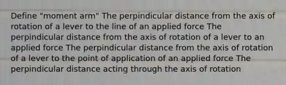 Define "moment arm" The perpindicular distance from the axis of rotation of a lever to the line of an applied force The perpindicular distance from the axis of rotation of a lever to an applied force The perpindicular distance from the axis of rotation of a lever to the point of application of an applied force The perpindicular distance acting through the axis of rotation