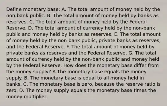 Define monetary​ base: A. The total amount of money held by the​ non-bank public. B. The total amount of money held by banks as reserves. C. The total amount of money held by the Federal Reserve. D. The total amount of currency held by the​ non-bank public and money held by banks as reserves. E. The total amount of money held by the​ non-bank public, private banks as​ reserves, and the Federal Reserve. F. The total amount of money held by private banks as reserves and the Federal Reserve. G. The total amount of currency held by the​ non-bank public and money held by the Federal Reserve. How does the monetary base differ from the money​ supply? A.The monetary base equals the money supply. B. The monetary base is equal to all money held in banks. C. The monetary base is​ zero, because the reserve ratio is zero. D. The money supply equals the monetary base times the money multiplier.