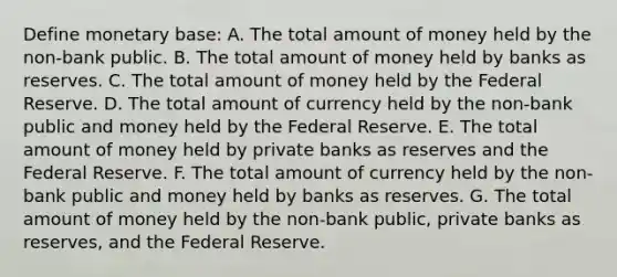 Define monetary​ base: A. The total amount of money held by the​ non-bank public. B. The total amount of money held by banks as reserves. C. The total amount of money held by the Federal Reserve. D. The total amount of currency held by the​ non-bank public and money held by the Federal Reserve. E. The total amount of money held by private banks as reserves and the Federal Reserve. F. The total amount of currency held by the​ non-bank public and money held by banks as reserves. G. The total amount of money held by the​ non-bank public, private banks as​ reserves, and the Federal Reserve.