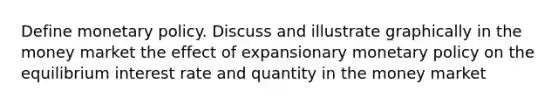 Define monetary policy. Discuss and illustrate graphically in the money market the effect of expansionary monetary policy on the equilibrium interest rate and quantity in the money market