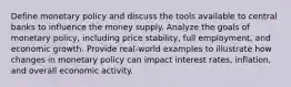 Define monetary policy and discuss the tools available to central banks to influence the money supply. Analyze the goals of monetary policy, including price stability, full employment, and economic growth. Provide real-world examples to illustrate how changes in monetary policy can impact interest rates, inflation, and overall economic activity.