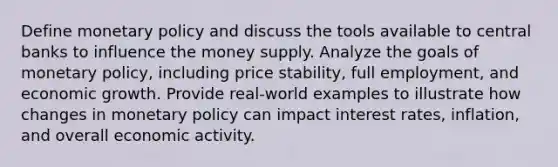 Define monetary policy and discuss the tools available to central banks to influence the money supply. Analyze the goals of monetary policy, including price stability, full employment, and economic growth. Provide real-world examples to illustrate how changes in monetary policy can impact interest rates, inflation, and overall economic activity.