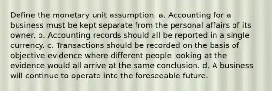 Define the monetary unit assumption. a. Accounting for a business must be kept separate from the personal affairs of its owner. b. Accounting records should all be reported in a single currency. c. Transactions should be recorded on the basis of objective evidence where different people looking at the evidence would all arrive at the same conclusion. d. A business will continue to operate into the foreseeable future.