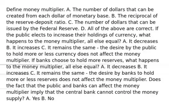 Define money multiplier. A. The number of dollars that can be created from each dollar of monetary base. B. The reciprocal of the​ reserve-deposit ratio. C. The number of dollars that can be issued by the Federal Reserve. D. All of the above are correct. If the public elects to increase their holdings of​ currency, what happens to the money​ multiplier, all else​ equal? A. It decreases B. It increases C. It remains the same​ - the desire by the public to hold more or less currency does not affect the money multiplier. If banks choose to hold more​ reserves, what happens to the money​ multiplier, all else​ equal? A. It decreases B. It increases C. It remains the same​ - the desire by banks to hold more or less reserves does not affect the money multiplier. Does the fact that the public and banks can affect the money multiplier imply that the central bank cannot control the money​ supply? A. Yes B. No