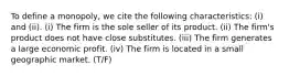 To define a monopoly, we cite the following characteristics: (i) and (ii). (i) The firm is the sole seller of its product. (ii) The firm's product does not have close substitutes. (iii) The firm generates a large economic profit. (iv) The firm is located in a small geographic market. (T/F)