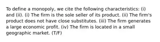 To define a monopoly, we cite the following characteristics: (i) and (ii). (i) The firm is the sole seller of its product. (ii) The firm's product does not have close substitutes. (iii) The firm generates a large economic profit. (iv) The firm is located in a small geographic market. (T/F)