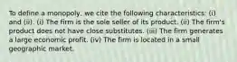 To define a monopoly, we cite the following characteristics: (i) and (ii). (i) The firm is the sole seller of its product. (ii) The firm's product does not have close substitutes. (iii) The firm generates a large economic profit. (iv) The firm is located in a small geographic market.