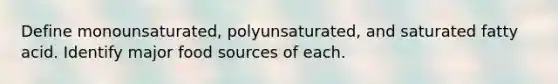 Define monounsaturated, polyunsaturated, and saturated fatty acid. Identify major food sources of each.