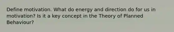 Define motivation. What do energy and direction do for us in motivation? Is it a key concept in the Theory of Planned Behaviour?