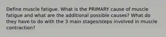 Define muscle fatigue. What is the PRIMARY cause of muscle fatigue and what are the additional possible causes? What do they have to do with the 3 main stages/steps involved in muscle contraction?