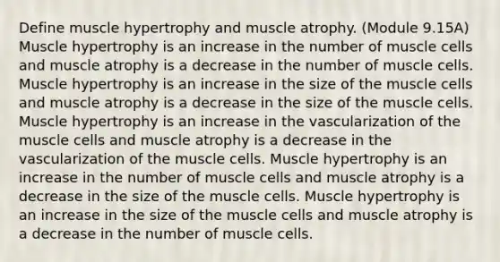 Define muscle hypertrophy and muscle atrophy. (Module 9.15A) Muscle hypertrophy is an increase in the number of muscle cells and muscle atrophy is a decrease in the number of muscle cells. Muscle hypertrophy is an increase in the size of the muscle cells and muscle atrophy is a decrease in the size of the muscle cells. Muscle hypertrophy is an increase in the vascularization of the muscle cells and muscle atrophy is a decrease in the vascularization of the muscle cells. Muscle hypertrophy is an increase in the number of muscle cells and muscle atrophy is a decrease in the size of the muscle cells. Muscle hypertrophy is an increase in the size of the muscle cells and muscle atrophy is a decrease in the number of muscle cells.