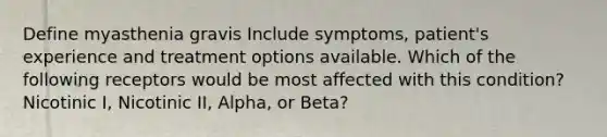 Define myasthenia gravis Include symptoms, patient's experience and treatment options available. Which of the following receptors would be most affected with this condition? Nicotinic I, Nicotinic II, Alpha, or Beta?