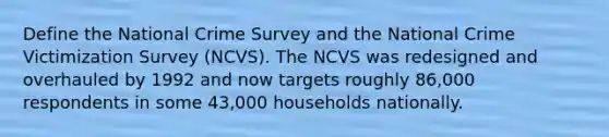 Define the National Crime Survey and the National Crime Victimization Survey (NCVS). The NCVS was redesigned and overhauled by 1992 and now targets roughly 86,000 respondents in some 43,000 households nationally.