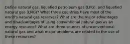 Define natural gas, liquefied petroleum gas (LPG), and liquefied natural gas (LNG)? What three countries have most of the world's natural gas reserves? What are the major advantages and disadvantages of using conventional natural gas as an energy resource? What are three sources of unconventional natural gas and what major problems are related to the use of these resources?