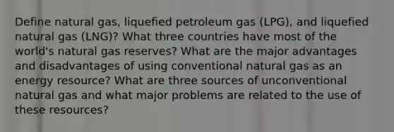 Define natural gas, liquefied petroleum gas (LPG), and liquefied natural gas (LNG)? What three countries have most of the world's natural gas reserves? What are the major advantages and disadvantages of using conventional natural gas as an energy resource? What are three sources of unconventional natural gas and what major problems are related to the use of these resources?