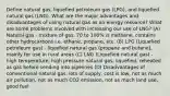 Define natural gas, liquefied petroleum gas (LPG), and liquefied natural gas (LNG). What are the major advantages and disadvantages of using natural gas as an energy resource? What are some problems involved with increasing our use of LNG? (A) Natural gas - mixture of gas, 70 to 100% is methane, contains other hydrocarbons i.e. ethane, propane, etc. (B) LPG (Liquefied petroleum gas) - liquefied natural gas (propane and butane), mainly for use in rural areas (C) LNG (Liquefied natural gas) - high temperature, high pressure natural gas, liquefied, reheated as gas before sending into pipelines (D) Disadvantages of conventional natural gas: lots of supply, cost is low, not as much air pollution, not as much CO2 emission, not as much land use, good fuel