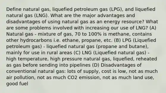 Define natural gas, liquefied petroleum gas (LPG), and liquefied natural gas (LNG). What are the major advantages and disadvantages of using natural gas as an energy resource? What are some problems involved with increasing our use of LNG? (A) Natural gas - mixture of gas, 70 to 100% is methane, contains other hydrocarbons i.e. ethane, propane, etc. (B) LPG (Liquefied petroleum gas) - liquefied natural gas (propane and butane), mainly for use in rural areas (C) LNG (Liquefied natural gas) - high temperature, high pressure natural gas, liquefied, reheated as gas before sending into pipelines (D) Disadvantages of conventional natural gas: lots of supply, cost is low, not as much air pollution, not as much CO2 emission, not as much land use, good fuel