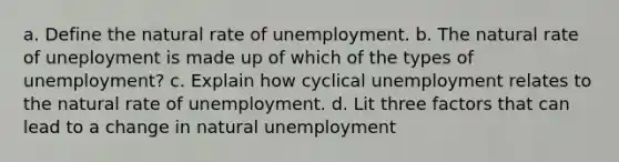 a. Define the natural rate of unemployment. b. The natural rate of uneployment is made up of which of the types of unemployment? c. Explain how cyclical unemployment relates to the natural rate of unemployment. d. Lit three factors that can lead to a change in natural unemployment