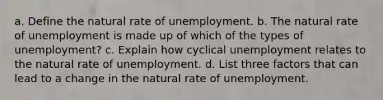 a. Define the natural rate of unemployment. b. The natural rate of unemployment is made up of which of the types of unemployment? c. Explain how cyclical unemployment relates to the natural rate of unemployment. d. List three factors that can lead to a change in the natural rate of unemployment.