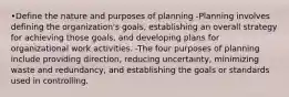 •Define the nature and purposes of planning -Planning involves defining the organization's goals, establishing an overall strategy for achieving those goals, and developing plans for organizational work activities. -The four purposes of planning include providing direction, reducing uncertainty, minimizing waste and redundancy, and establishing the goals or standards used in controlling.