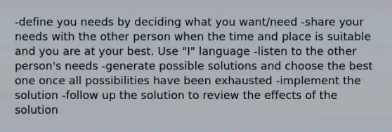 -define you needs by deciding what you want/need -share your needs with the other person when the time and place is suitable and you are at your best. Use "I" language -listen to the other person's needs -generate possible solutions and choose the best one once all possibilities have been exhausted -implement the solution -follow up the solution to review the effects of the solution