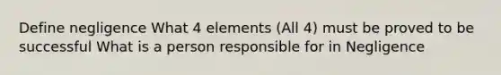 Define negligence What 4 elements (All 4) must be proved to be successful What is a person responsible for in Negligence