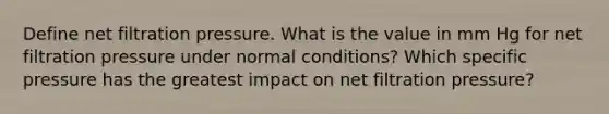 Define net filtration pressure. What is the value in mm Hg for net filtration pressure under normal conditions? Which specific pressure has the greatest impact on net filtration pressure?