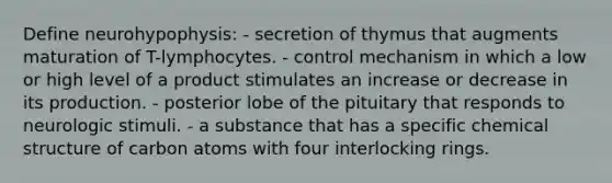 Define neurohypophysis: - secretion of thymus that augments maturation of T-lymphocytes. - control mechanism in which a low or high level of a product stimulates an increase or decrease in its production. - posterior lobe of the pituitary that responds to neurologic stimuli. - a substance that has a specific chemical structure of carbon atoms with four interlocking rings.