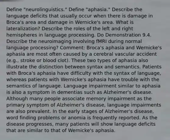 Define "neurolinguistics." Define "aphasia." Describe the language deficits that usually occur when there is damage in Broca's area and damage in Wernicke's area. What is lateralization? Describe the roles of the left and right hemispheres in language processing. Do Demonstration 9.4. Describe the neuroimaging involving fMRI during normal language processing? Comment: Broca's aphasia and Wernicke's aphasia are most often caused by a cerebral vascular accident (e.g., stroke or blood clot). These two types of aphasia also illustrate the distinction between syntax and semantics. Patients with Broca's aphasia have difficulty with the syntax of language, whereas patients with Wernicke's aphasia have trouble with the semantics of language. Language impairment similar to aphasia is also a symptom in dementias such as Alzheimer's disease. Although many people associate memory impairment as the primary symptom of Alzheimer's disease, language impairments are also prevalent. In the early stages of Alzheimer's disease, word finding problems or anomia is frequently reported. As the disease progresses, many patients will show language deficits that are similar to that of Wernicke's aphasia.