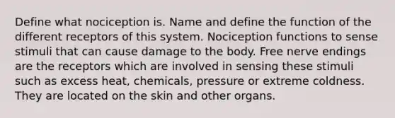 Define what nociception is. Name and define the function of the different receptors of this system. Nociception functions to sense stimuli that can cause damage to the body. Free nerve endings are the receptors which are involved in sensing these stimuli such as excess heat, chemicals, pressure or extreme coldness. They are located on the skin and other organs.