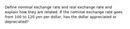 Define nominal exchange rate and real exchange rate and explain how they are related. If the nominal exchange rate goes from 100 to 120 yen per dollar, has the dollar appreciated or depreciated?