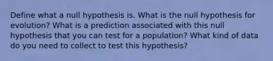 Define what a null hypothesis is. What is the null hypothesis for evolution? What is a prediction associated with this null hypothesis that you can test for a population? What kind of data do you need to collect to test this hypothesis?