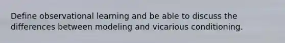 Define observational learning and be able to discuss the differences between modeling and vicarious conditioning.